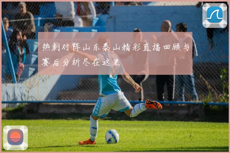 热刺对阵山东泰山精彩直播回顾与赛后分析尽在这里