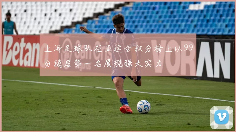 上海足球队在亚运会积分榜上以99分稳居第一名展现强大实力