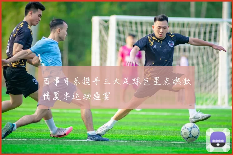 百事可乐携手三大足球巨星点燃激情夏季运动盛宴
