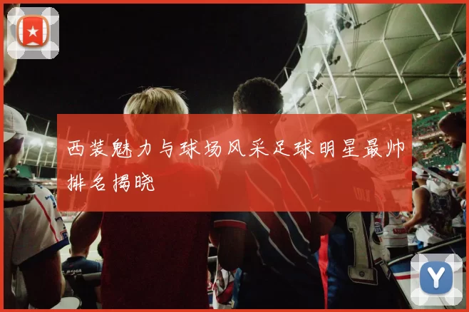 西装魅力与球场风采足球明星最帅排名揭晓