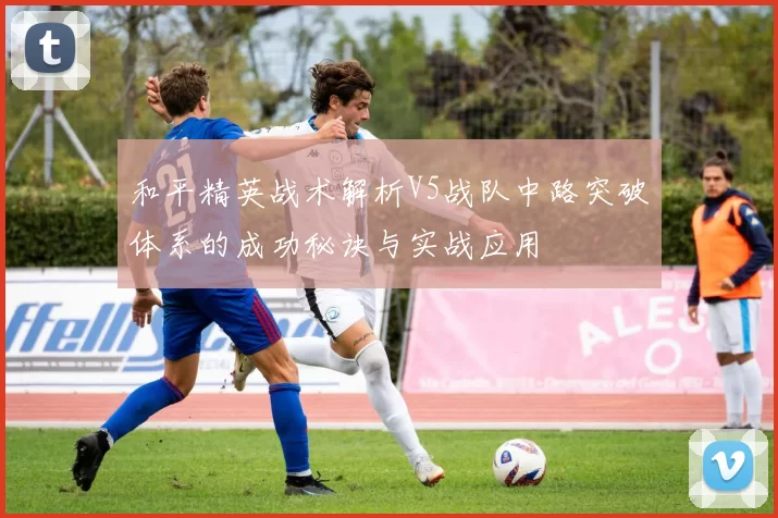 和平精英战术解析V5战队中路突破体系的成功秘诀与实战应用
