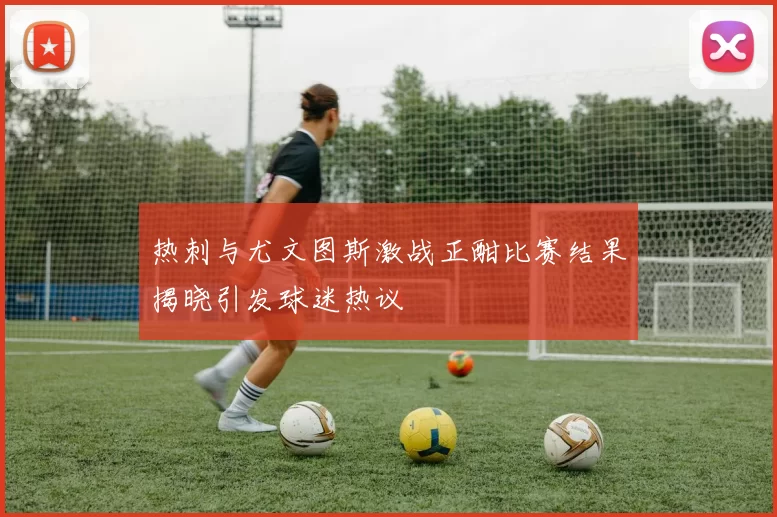 热刺与尤文图斯激战正酣比赛结果揭晓引发球迷热议
