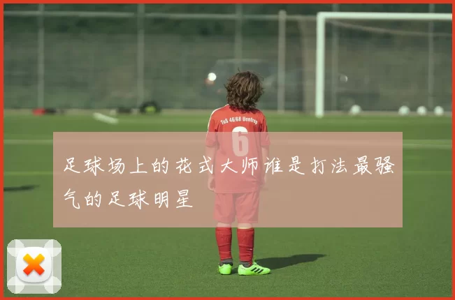 足球场上的花式大师谁是打法最骚气的足球明星