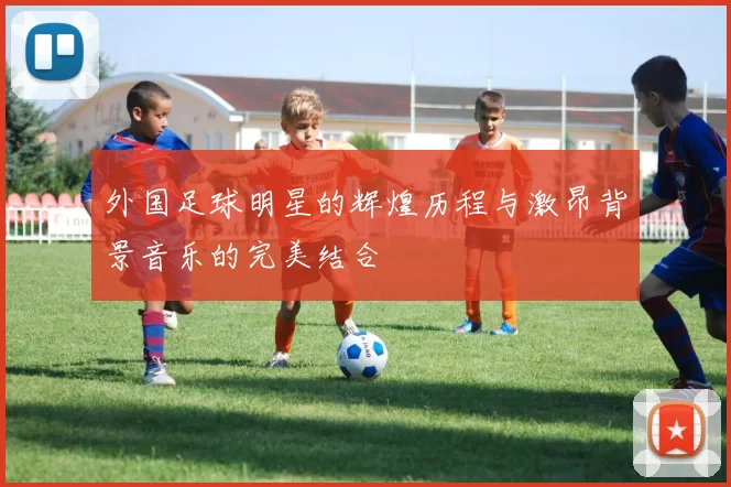 外国足球明星的辉煌历程与激昂背景音乐的完美结合