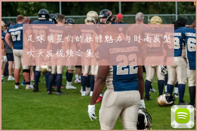 足球明星们的独特魅力与时尚发型吹头发视频合集