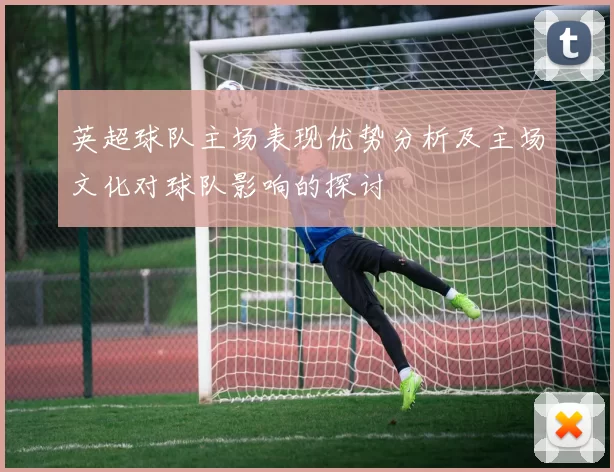 英超球队主场表现优势分析及主场文化对球队影响的探讨