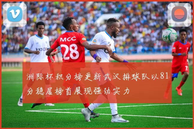 洲际杯积分榜更新武汉排球队以81分稳居榜首展现强劲实力