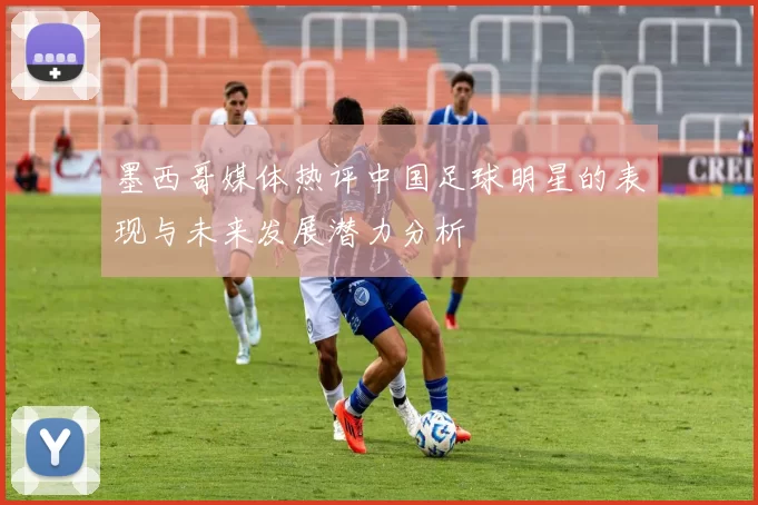 墨西哥媒体热评中国足球明星的表现与未来发展潜力分析