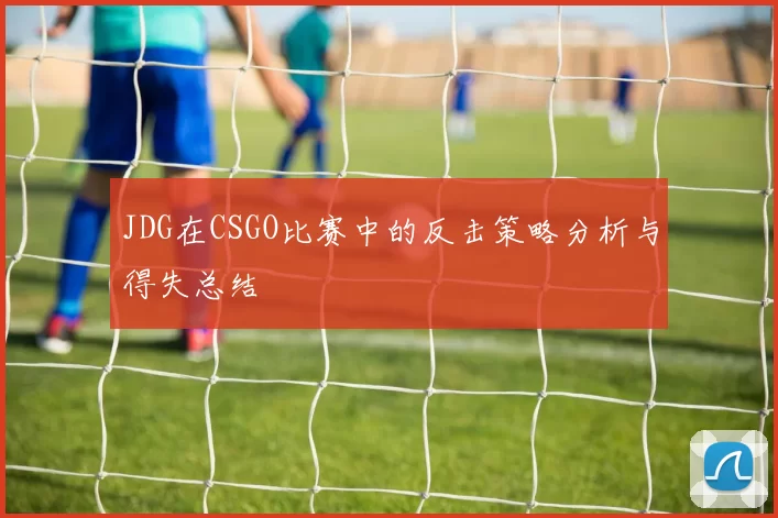 JDG在CSGO比赛中的反击策略分析与得失总结