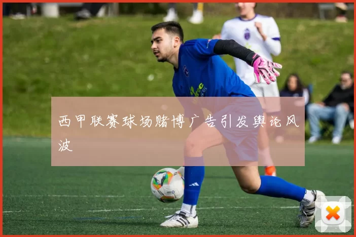 西甲联赛球场赌博广告引发舆论风波