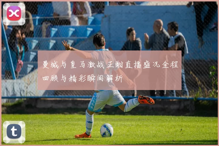 曼城与皇马激战正酣直播盛况全程回顾与精彩瞬间解析