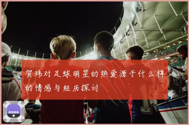 贺玮对足球明星的热爱源于什么样的情感与经历探讨