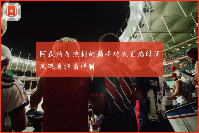 阿森纳与热刺的巅峰对决直播时间及观看指南详解