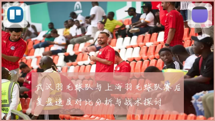 武汉羽毛球队与上海羽毛球队赛后复盘速度对比分析与战术探讨