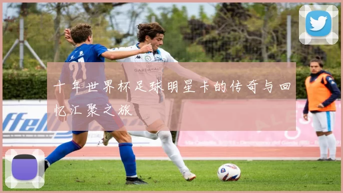 十年世界杯足球明星卡的传奇与回忆汇聚之旅