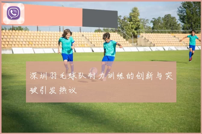 深圳羽毛球队耐力训练的创新与突破引发热议