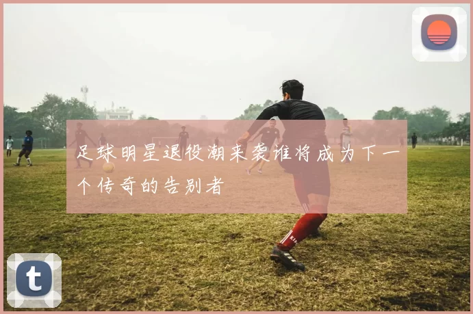 足球明星退役潮来袭谁将成为下一个传奇的告别者