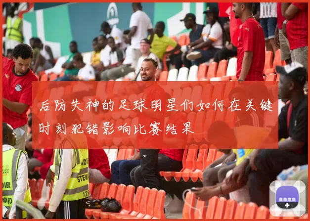 后防失神的足球明星们如何在关键时刻犯错影响比赛结果
