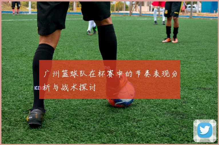 广州篮球队在杯赛中的节奏表现分析与战术探讨