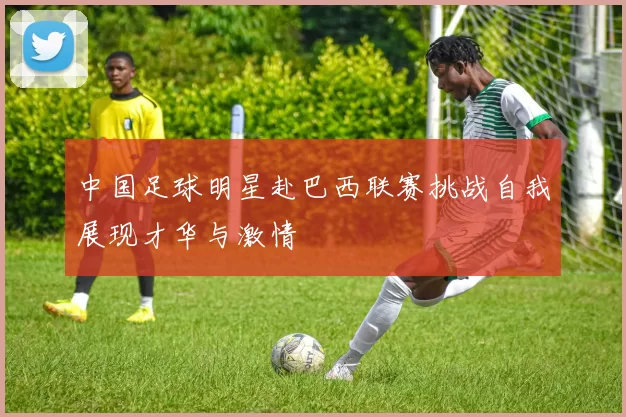 中国足球明星赴巴西联赛挑战自我展现才华与激情