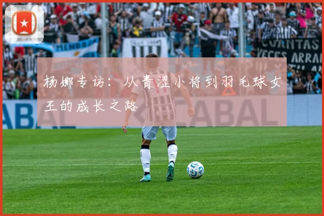 杨娜专访：从青涩小将到羽毛球女王的成长之路