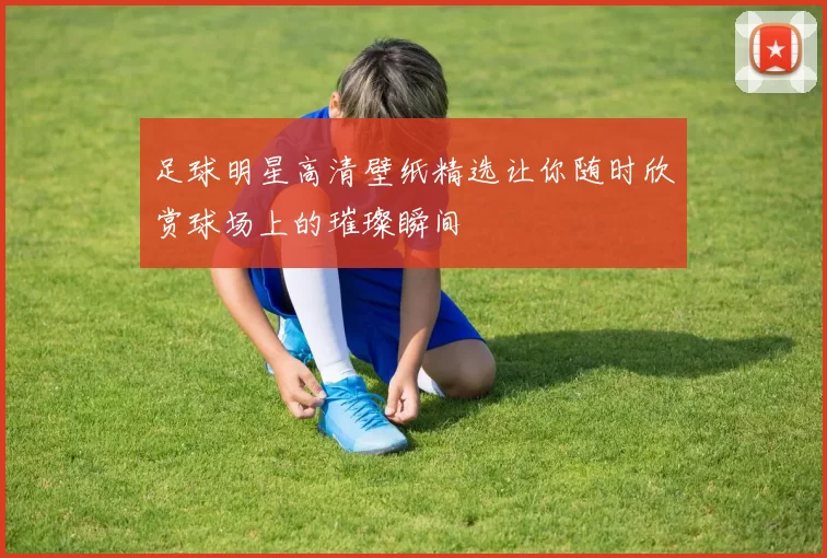 足球明星高清壁纸精选让你随时欣赏球场上的璀璨瞬间