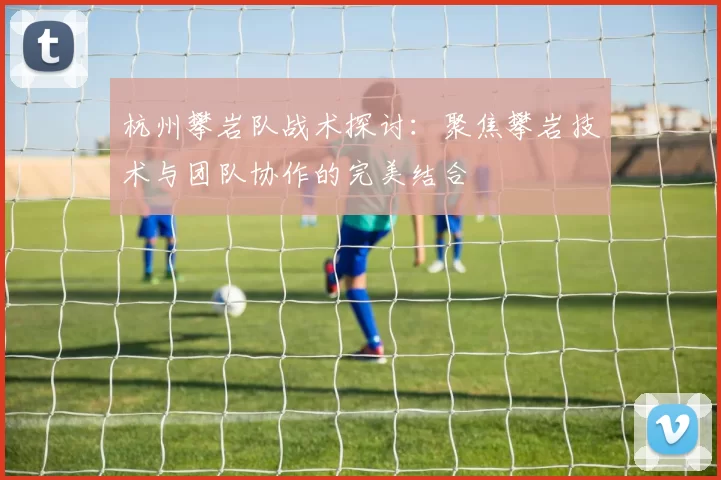 杭州攀岩队战术探讨：聚焦攀岩技术与团队协作的完美结合