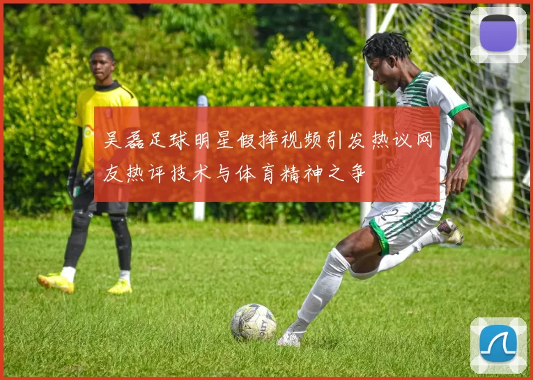 吴磊足球明星假摔视频引发热议网友热评技术与体育精神之争