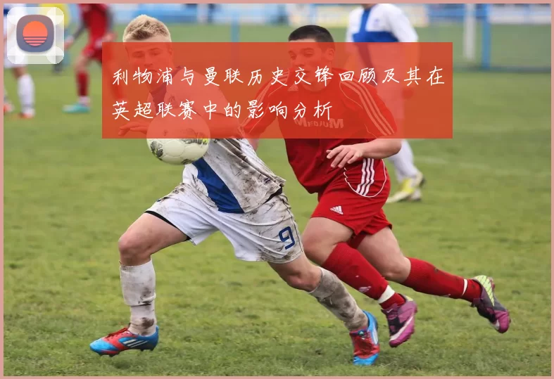 利物浦与曼联历史交锋回顾及其在英超联赛中的影响分析