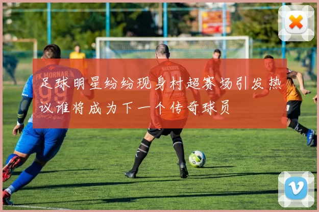 足球明星纷纷现身村超赛场引发热议谁将成为下一个传奇球员