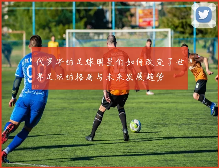 代罗字的足球明星们如何改变了世界足坛的格局与未来发展趋势