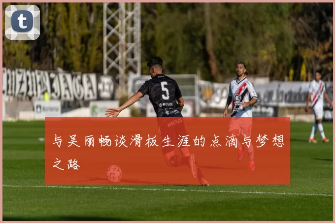 与吴丽畅谈滑板生涯的点滴与梦想之路
