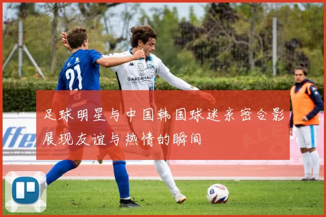 足球明星与中国韩国球迷亲密合影展现友谊与热情的瞬间