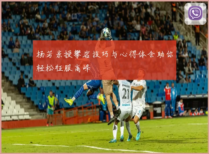 杨芳亲授攀岩技巧与心得体会助你轻松征服高峰