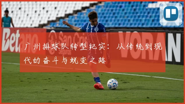 广州排球队转型纪实：从传统到现代的奋斗与蜕变之路