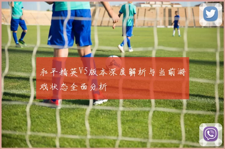 和平精英V5版本深度解析与当前游戏状态全面分析
