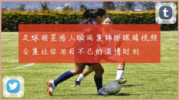 足球明星感人瞬间集锦擦眼睛视频合集让你泪目不已的温情时刻