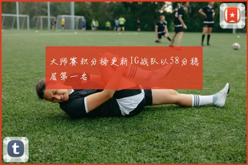 大师赛积分榜更新IG战队以58分稳居第一名