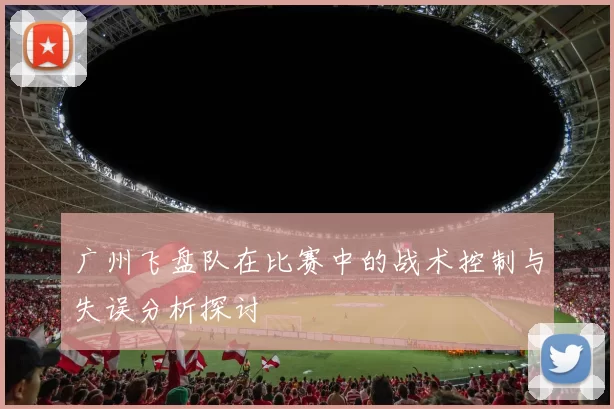 广州飞盘队在比赛中的战术控制与失误分析探讨
