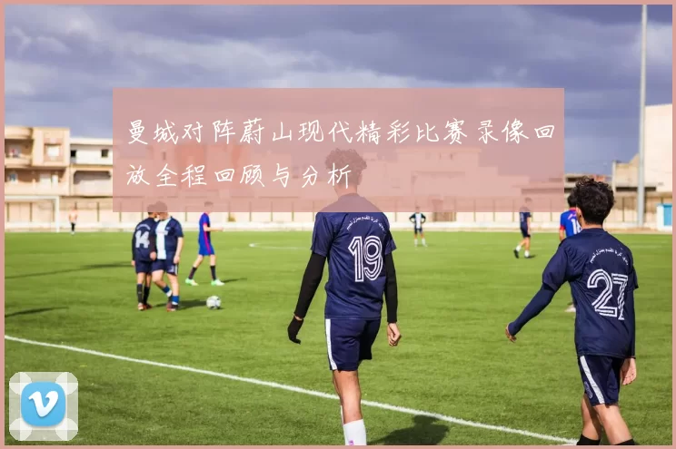曼城对阵蔚山现代精彩比赛录像回放全程回顾与分析