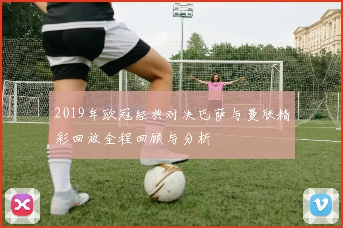 2019年欧冠经典对决巴萨与曼联精彩回放全程回顾与分析
