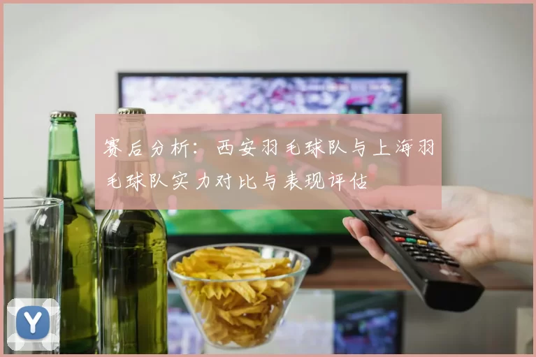 赛后分析：西安羽毛球队与上海羽毛球队实力对比与表现评估