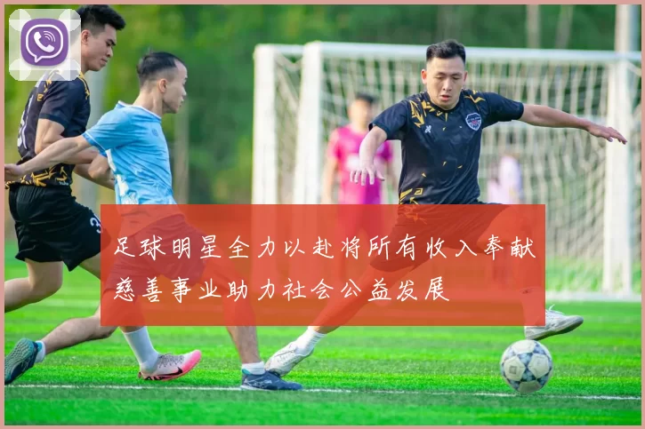 足球明星全力以赴将所有收入奉献慈善事业助力社会公益发展