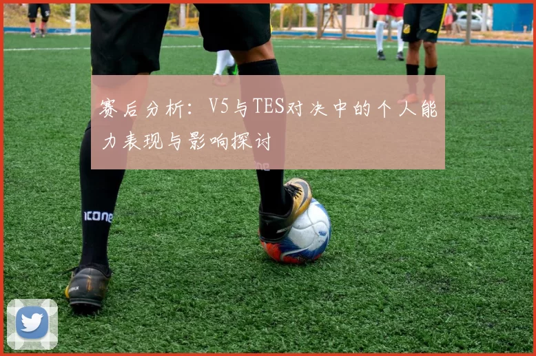 赛后分析：V5与TES对决中的个人能力表现与影响探讨