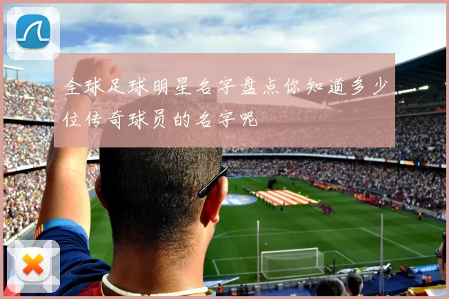全球足球明星名字盘点你知道多少位传奇球员的名字呢