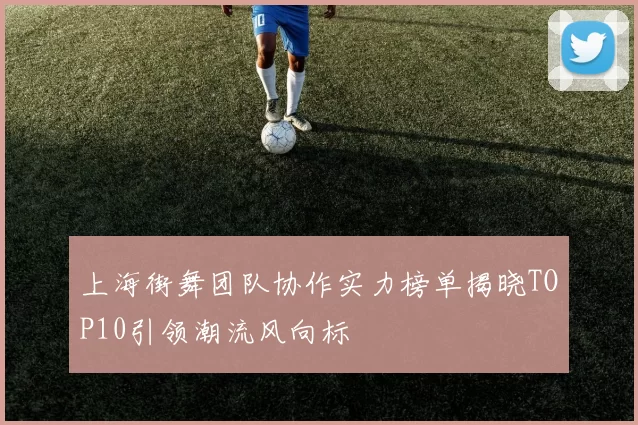 上海街舞团队协作实力榜单揭晓TOP10引领潮流风向标