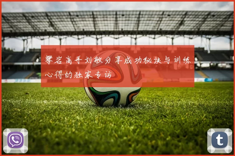 攀岩高手刘敏分享成功秘诀与训练心得的独家专访