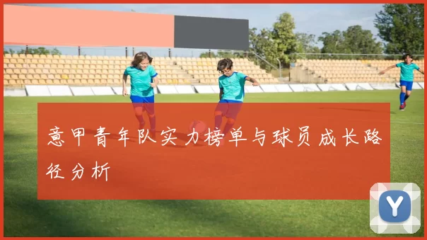 意甲青年队实力榜单与球员成长路径分析