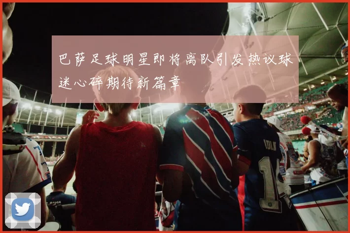 巴萨足球明星即将离队引发热议球迷心碎期待新篇章