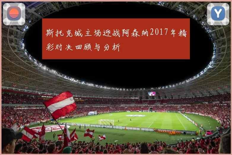斯托克城主场迎战阿森纳2017年精彩对决回顾与分析